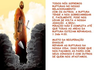TODOS NÓS SOFREMOS
RUPTURAS NO NOSSO
RELACIONAMENTO
COM OS OUTROS. A RUPTURA
TENDE A NOS SOBRECARREGAR
E, FACILMENTE, PODE NOS
LEVAR DE VOLTA A NOSSA
ADICÇÃO. A RECU-
PERAÇÃO NÃO É COMPLETA ATÉ
QUE TODAS AS AREAS DA
RUPTURA ESTEJAM REPARADAS.
1 João 4:20.
MUITO DA RECUPERAÇÃO
ENVOLVE
REPARAR AS RUPTURAS NA
NOSSA VIDA. ISSO EXIGE QUE
NOS FAÇAMOS AS PAZES COM
DEUS CONOSCO E COM OUTROS
DE QUEM NOS AFASTAMOS.
 