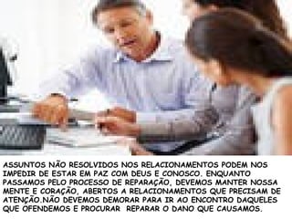 ASSUNTOS NÃO RESOLVIDOS NOS RELACIONAMENTOS PODEM NOS
IMPEDIR DE ESTAR EM PAZ COM DEUS E CONOSCO. ENQUANTO
PASSAMOS PELO PROCESSO DE REPARAÇÃO, DEVEMOS MANTER NOSSA
MENTE E CORAÇÃO, ABERTOS A RELACIONAMENTOS QUE PRECISAM DE
ATENÇÃO.NÃO DEVEMOS DEMORAR PARA IR AO ENCONTRO DAQUELES
QUE OFENDEMOS E PROCURAR REPARAR O DANO QUE CAUSAMOS.
 