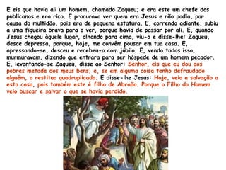 E eis que havia ali um homem, chamado Zaqueu; e era este um chefe dos
publicanos e era rico. E procurava ver quem era Jesus e não podia, por
causa da multidão, pois era de pequena estatura. E, correndo adiante, subiu
a uma figueira brava para o ver, porque havia de passar por ali. E, quando
Jesus chegou àquele lugar, olhando para cima, viu-o e disse-lhe: Zaqueu,
desce depressa, porque, hoje, me convém pousar em tua casa. E,
apressando-se, desceu e recebeu-o com júbilo. E, vendo todos isso,
murmuravam, dizendo que entrara para ser hóspede de um homem pecador.
E, levantando-se Zaqueu, disse ao Senhor: Senhor, eis que eu dou aos
pobres metade dos meus bens; e, se em alguma coisa tenho defraudado
alguém, o restituo quadruplicado. E disse-lhe Jesus: Hoje, veio a salvação a
esta casa, pois também este é filho de Abraão. Porque o Filho do Homem
veio buscar e salvar o que se havia perdido.
 