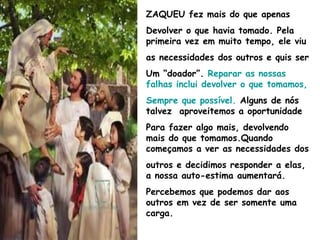 ZAQUEU fez mais do que apenas
Devolver o que havia tomado. Pela
primeira vez em muito tempo, ele viu
as necessidades dos outros e quis ser
Um “doador”. Reparar as nossas
falhas inclui devolver o que tomamos,
Sempre que possível. Alguns de nós
talvez aproveitemos a oportunidade
Para fazer algo mais, devolvendo
mais do que tomamos.Quando
começamos a ver as necessidades dos
outros e decidimos responder a elas,
a nossa auto-estima aumentará.
Percebemos que podemos dar aos
outros em vez de ser somente uma
carga.
 