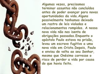 Algumas vezes, precisamos
terminar assuntos não concluídos
antes de poder avançar para novas
oportunidades da vida.Alguns
possivelmente tenhamos deixado
um rastro de leis violadas e
relacionamentos rompidos. A nossa
nova vida não nos isenta de
obrigações passadas.Enquanto o
apóstolo Paulo estava na prisão,
levou um escravo fugitivo a uma
nova vida em Cristo.Depois, Paulo
e enviou de volta ao seu Senhor,
mesmo que Onésimo corresse o
risco de perder a vida por causa
do que havia feito.
 