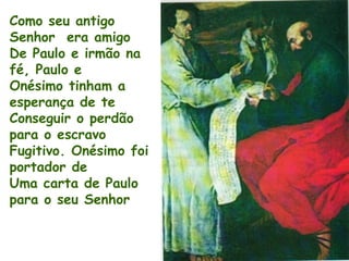 Como seu antigo
Senhor era amigo
De Paulo e irmão na
fé, Paulo e
Onésimo tinham a
esperança de te
Conseguir o perdão
para o escravo
Fugitivo. Onésimo foi
portador de
Uma carta de Paulo
para o seu Senhor
 