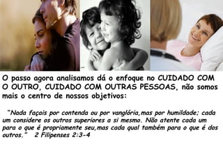 O passo agora analisamos dá o enfoque no CUIDADO COM
O OUTRO, CUIDADO COM OUTRAS PESSOAS, não somos
mais o centro de nossos objetivos:
“Nada façais por contenda ou por vanglória,mas por humildade; cada
um considere os outros superiores a si mesmo. Não atente cada um
para o que é propriamente seu,mas cada qual também para o que é dos
outros.” 2 Filipenses 2:3-4
 