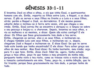 E levantou Jacó os olhos e olhou, e eis que vinha Esaú, e quatrocentos
homens com ele. Então, repartiu os filhos entre Leia, e Raquel, e as duas
servas. E pôs as servas e seus filhos na frente e a Leia e a seus filhos,
atrás; porém a Raquel e José, os derradeiros. E ele mesmo passou
adiante deles e inclinou-se à terra sete vezes, até que chegou a seu
irmão. Então, Esaú correu lhe ao encontro e abraçou-o; e lançou-se sobre
o seu pescoço e beijou-o; e choraram. Depois, levantou os seus olhos, e
viu as mulheres e os meninos, e disse: Quem são estes contigo? E ele
disse: Os filhos que Deus graciosamente tem dado a teu servo.
Então, chegaram as servas, elas e os seus filhos, e inclinaram-se.
E chegou também Leia com seus filhos, e inclinaram-se; e, depois,
chegaram José e Raquel e inclinaram-se. E disse Esaú: De que te serve
todo este bando que tenho encontrado? E ele disse: Para achar graça aos
olhos de meu senhor. Mas Esaú disse: Eu tenho bastante, meu irmão; seja
para ti o que tens. Então, disse Jacó: Não! Se, agora, tenho achado
graça a teus olhos, peço-te que tomes o meu presente da minha mão,
porquanto tenho visto o teu rosto, como se tivesse visto o rosto de Deus;
e tomaste contentamento em mim. Toma, peço-te, a minha bênção, que te
foi trazida; porque Deus graciosamente ma tem dado, e porque tenho de
tudo.
GÊNESIS 33:1-11
 