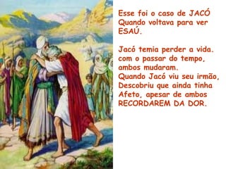 Esse foi o caso de JACÓ
Quando voltava para ver
ESAÚ.
Jacó temia perder a vida.
com o passar do tempo,
ambos mudaram.
Quando Jacó viu seu irmão,
Descobriu que ainda tinha
Afeto, apesar de ambos
RECORDAREM DA DOR.
 