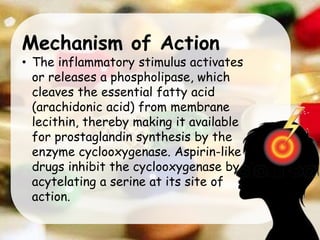 Mechanism of Action
• The inflammatory stimulus activates
or releases a phospholipase, which
cleaves the essential fatty acid
(arachidonic acid) from membrane
lecithin, thereby making it available
for prostaglandin synthesis by the
enzyme cyclooxygenase. Aspirin-like
drugs inhibit the cyclooxygenase by
acytelating a serine at its site of
action.
 