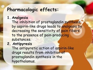 Pharmacologic effects:
1. Analgesia
The inhibition of prostaglandin synthesis
by aspirin-like drugs leads to analgesia by
decreasing the sensitivity of pain fibers
to the presence of pain-producing
substances.
2. Antipyresis
The antipyretic action of aspirin-like
drugs results from inhibition of
prostaglandin synthesis in the
hypothalamus.
 