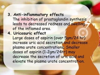 3. Anti-inflammatory effects
The inhibition of prostaglandin synthesis
leads to decreased redness and swelling
of the inflamed area.
4. Uricosuric effect
Large doses of aspirin (over 5gm/24 hr)
increase uric acid secretion and decrease
plasma urate concentrations. Smaller
doses of aspirin (1-2gm/24hr) may
decrease the secretion of uric acid and
elevate the plasma urate concentration.
 