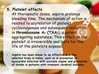 5. Platelet effects
At therapeutic doses, aspirin prolongs
bleeding time. The mechanism of action is
related to acytelation of platelet
cyclooxygenase and subsequent reduction
in thromboxane A2 (TXA2), a potent
aggregating substance. This effect on the
platelet is irreversible and lasts for the
life of the platelets exposed.
• Aspirin has been shown to be effective in a few
selected trials in males, such as in prevention of
myocardial infection with unstable angina and prevention
of stroke in patients with transient cerebral ischemia.
 
