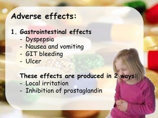 Adverse effects:
1. Gastrointestinal effects
- Dyspepsia
- Nausea and vomiting
- GIT bleeding
- Ulcer
These effects are produced in 2 ways:
- Local irritation
- Inhibition of prostaglandin
 