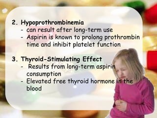 2. Hypoprothrombinemia
- can result after long-term use
- Aspirin is known to prolong prothrombin
time and inhibit platelet function
3. Thyroid-Stimulating Effect
- Results from long-term aspirin
consumption
- Elevated free thyroid hormone in the
blood
 