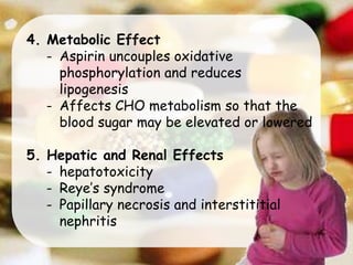 4. Metabolic Effect
- Aspirin uncouples oxidative
phosphorylation and reduces
lipogenesis
- Affects CHO metabolism so that the
blood sugar may be elevated or lowered
5. Hepatic and Renal Effects
- hepatotoxicity
- Reye’s syndrome
- Papillary necrosis and interstititial
nephritis
 