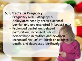 6. Effects on Pregnancy
- Pregnancy Risk Category: C
- Salicylates readily cross placental
barrier and are excreted in breast milk
- Prolonged gestation, delayed
parturition, increased risk of
hemorrhage in mother and newborn,
increased risk of stillbirth or neonatal
death, and decreased birthweight
 