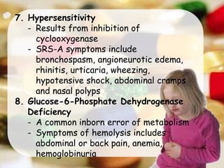 7. Hypersensitivity
- Results from inhibition of
cyclooxygenase
- SRS-A symptoms include
bronchospasm, angioneurotic edema,
rhinitis, urticaria, wheezing,
hypotensive shock, abdominal cramps
and nasal polyps
8. Glucose-6-Phosphate Dehydrogenase
Deficiency
- A common inborn error of metabolism
- Symptoms of hemolysis includes
abdominal or back pain, anemia,
hemoglobinuria
 