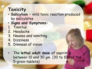Toxicity
• Salicylism – mild toxic reaction produced
by salicylates
• Signs and Symptoms:
1. Tinnitus
2. Headache
3. Nausea and vomiting
4. Dizziness
5. Dimness of vision
• The lethal adult dose of aspirin is
between 10 and 30 gm (30 to 100 of the
5-grain tablets)
 