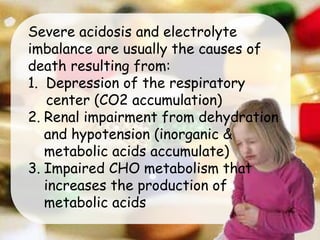 Severe acidosis and electrolyte
imbalance are usually the causes of
death resulting from:
1. Depression of the respiratory
center (CO2 accumulation)
2. Renal impairment from dehydration
and hypotension (inorganic &
metabolic acids accumulate)
3. Impaired CHO metabolism that
increases the production of
metabolic acids
 