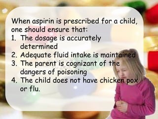 When aspirin is prescribed for a child,
one should ensure that:
1. The dosage is accurately
determined
2. Adequate fluid intake is maintained
3. The parent is cognizant of the
dangers of poisoning
4. The child does not have chicken pox
or flu.
 