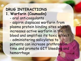 DRUG INTERACTIONS
1. Warfarin (Coumadin)
- oral anticoagulants
- aspirin displaces warfarin from
plasma protein binding sites which
increases active warfarin in the
blood and amplifies its toxic effect
- administering salicylates to
patients can increase prothrombin
time and promote GIT bleeding and
hemorrhage
 