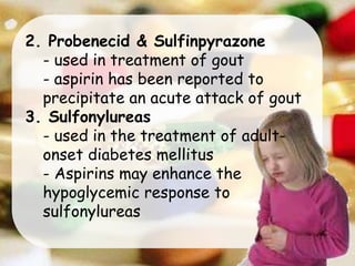 2. Probenecid & Sulfinpyrazone
- used in treatment of gout
- aspirin has been reported to
precipitate an acute attack of gout
3. Sulfonylureas
- used in the treatment of adult-
onset diabetes mellitus
- Aspirins may enhance the
hypoglycemic response to
sulfonylureas
 