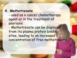 4. Methotrexate
- used as a cancer chemotherapy
agent or in the treatment of
psoriasis
- Methotrexate can be displaced
from its plasma protein binding
sites, leading to an increased
concentration of free methotrexate
 