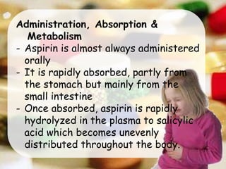 Administration, Absorption &
Metabolism
- Aspirin is almost always administered
orally
- It is rapidly absorbed, partly from
the stomach but mainly from the
small intestine
- Once absorbed, aspirin is rapidly
hydrolyzed in the plasma to salicylic
acid which becomes unevenly
distributed throughout the body.
 