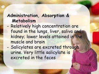 Administration, Absorption &
Metabolism
- Relatively high concentration are
found in the lungs, liver, saliva and
kidney; lower levels attained in the
muscle and brain
- Salicylates are excreted through
urine. Very little salicylate is
excreted in the feces
 