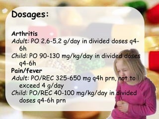 Dosages:
Arthritis
Adult: PO 2.6-5.2 g/day in divided doses q4-
6h
Child: PO 90-130 mg/kg/day in divided doses
q4-6h
Pain/fever
Adult: PO/REC 325-650 mg q4h prn, not to
exceed 4 g/day
Child: PO/REC 40-100 mg/kg/day in divided
doses q4-6h prn
 
