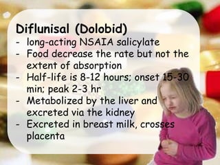 Diflunisal (Dolobid)
- long-acting NSAIA salicylate
- Food decrease the rate but not the
extent of absorption
- Half-life is 8-12 hours; onset 15-30
min; peak 2-3 hr
- Metabolized by the liver and
excreted via the kidney
- Excreted in breast milk, crosses
placenta
 