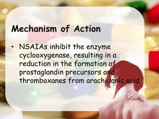 Mechanism of Action
• NSAIAs inhibit the enzyme
cyclooxygenase, resulting in a
reduction in the formation of
prostaglandin precursors and
thromboxanes from arachidonic acid.
 