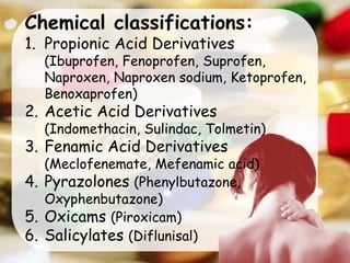 Chemical classifications:
1. Propionic Acid Derivatives
(Ibuprofen, Fenoprofen, Suprofen,
Naproxen, Naproxen sodium, Ketoprofen,
Benoxaprofen)
2. Acetic Acid Derivatives
(Indomethacin, Sulindac, Tolmetin)
3. Fenamic Acid Derivatives
(Meclofenemate, Mefenamic acid)
4. Pyrazolones (Phenylbutazone,
Oxyphenbutazone)
5. Oxicams (Piroxicam)
6. Salicylates (Diflunisal)
 