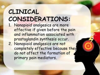 CLINICAL
CONSIDERATIONS:
1. Nonopioid analgesics are more
effective if given before the pain
and inflammation associated with
prostaglandin synthesis occur.
2. Nonopioid analgesics are not
completely effective because they
do not affect the formation of
primary pain mediators.
 