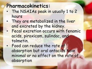 Pharmacokinetics:
• The NSAIAs peak in usually 1 to 2
hours
• They are metabolized in the liver
and excreted by the kidney.
• Fecal excretion occurs with fenamic
acids, piroxicam, sulindac, and
tolmetin.
• Food can reduce the rate of
absorption but oral antacids have
minimal or no effect on the rate of
absorption
 