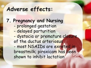 Adverse effects:
7. Pregnancy and Nursing
- prolonged gestation
- delayed parturition
- dystocia or premature closure
of the ductus arteriosus
- most NSAIDs are exreted in
breastmilk; piroxicam has been
shown to inhibit lactation
 
