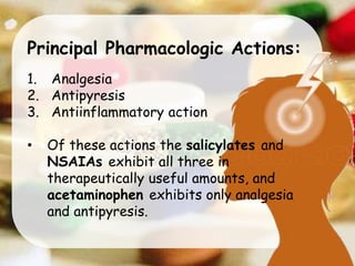 Principal Pharmacologic Actions:
1. Analgesia
2. Antipyresis
3. Antiinflammatory action
• Of these actions the salicylates and
NSAIAs exhibit all three in
therapeutically useful amounts, and
acetaminophen exhibits only analgesia
and antipyresis.
 