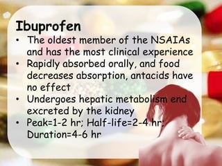 Ibuprofen
• The oldest member of the NSAIAs
and has the most clinical experience
• Rapidly absorbed orally, and food
decreases absorption, antacids have
no effect
• Undergoes hepatic metabolism end
excreted by the kidney
• Peak=1-2 hr; Half-life=2-4 hr;
Duration=4-6 hr
 