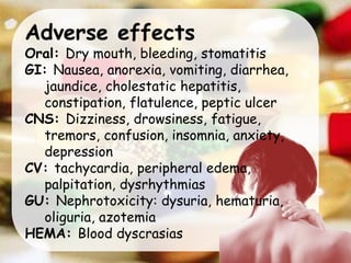 Adverse effects
Oral: Dry mouth, bleeding, stomatitis
GI: Nausea, anorexia, vomiting, diarrhea,
jaundice, cholestatic hepatitis,
constipation, flatulence, peptic ulcer
CNS: Dizziness, drowsiness, fatigue,
tremors, confusion, insomnia, anxiety,
depression
CV: tachycardia, peripheral edema,
palpitation, dysrhythmias
GU: Nephrotoxicity: dysuria, hematuria,
oliguria, azotemia
HEMA: Blood dyscrasias
 