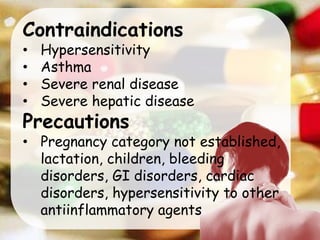 Contraindications
• Hypersensitivity
• Asthma
• Severe renal disease
• Severe hepatic disease
Precautions
• Pregnancy category not established,
lactation, children, bleeding
disorders, GI disorders, cardiac
disorders, hypersensitivity to other
antiinflammatory agents
 