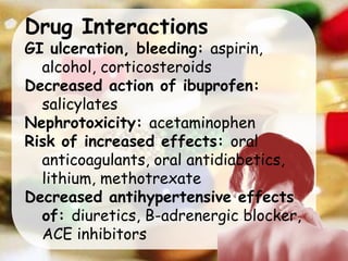 Drug Interactions
GI ulceration, bleeding: aspirin,
alcohol, corticosteroids
Decreased action of ibuprofen:
salicylates
Nephrotoxicity: acetaminophen
Risk of increased effects: oral
anticoagulants, oral antidiabetics,
lithium, methotrexate
Decreased antihypertensive effects
of: diuretics, B-adrenergic blocker,
ACE inhibitors
 