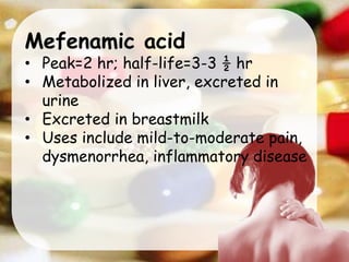 Mefenamic acid
• Peak=2 hr; half-life=3-3 ½ hr
• Metabolized in liver, excreted in
urine
• Excreted in breastmilk
• Uses include mild-to-moderate pain,
dysmenorrhea, inflammatory disease
 