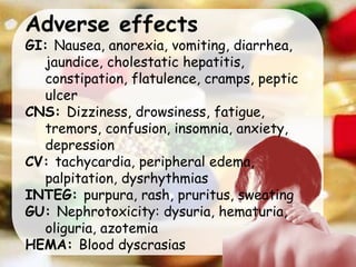 Adverse effects
GI: Nausea, anorexia, vomiting, diarrhea,
jaundice, cholestatic hepatitis,
constipation, flatulence, cramps, peptic
ulcer
CNS: Dizziness, drowsiness, fatigue,
tremors, confusion, insomnia, anxiety,
depression
CV: tachycardia, peripheral edema,
palpitation, dysrhythmias
INTEG: purpura, rash, pruritus, sweating
GU: Nephrotoxicity: dysuria, hematuria,
oliguria, azotemia
HEMA: Blood dyscrasias
 