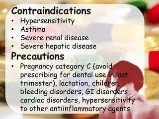 Contraindications
• Hypersensitivity
• Asthma
• Severe renal disease
• Severe hepatic disease
Precautions
• Pregnancy category C (avoid
prescribing for dental use in last
trimester), lactation, children,
bleeding disorders, GI disorders,
cardiac disorders, hypersensitivity
to other antiinflammatory agents
 