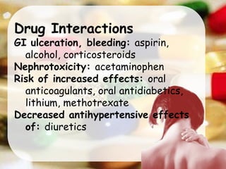 Drug Interactions
GI ulceration, bleeding: aspirin,
alcohol, corticosteroids
Nephrotoxicity: acetaminophen
Risk of increased effects: oral
anticoagulants, oral antidiabetics,
lithium, methotrexate
Decreased antihypertensive effects
of: diuretics
 