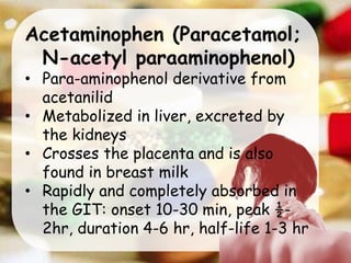 Acetaminophen (Paracetamol;
N-acetyl paraaminophenol)
• Para-aminophenol derivative from
acetanilid
• Metabolized in liver, excreted by
the kidneys
• Crosses the placenta and is also
found in breast milk
• Rapidly and completely absorbed in
the GIT: onset 10-30 min, peak ½-
2hr, duration 4-6 hr, half-life 1-3 hr
 