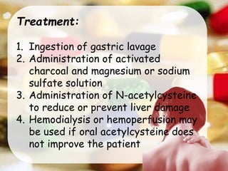 Treatment:
1. Ingestion of gastric lavage
2. Administration of activated
charcoal and magnesium or sodium
sulfate solution
3. Administration of N-acetylcysteine
to reduce or prevent liver damage
4. Hemodialysis or hemoperfusion may
be used if oral acetylcysteine does
not improve the patient
 