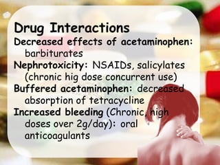 Drug Interactions
Decreased effects of acetaminophen:
barbiturates
Nephrotoxicity: NSAIDs, salicylates
(chronic hig dose concurrent use)
Buffered acetaminophen: decreased
absorption of tetracycline
Increased bleeding (Chronic, high
doses over 2g/day): oral
anticoagulants
 