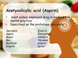 Acetysalicylic acid (Aspirin)
• most widely employed drug in medical and
dental practice
• Described as the prototype salicylate
Ascriptin Ecotrin
Aspro Entrophen
Bayer Halfprin
Bex Novasen
Bufferin Solprin
Disprin Spren
 