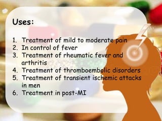 Uses:
1. Treatment of mild to moderate pain
2. In control of fever
3. Treatment of rheumatic fever and
arthritis
4. Treatment of thromboembolic disorders
5. Treatment of transient ischemic attacks
in men
6. Treatment in post-MI
 