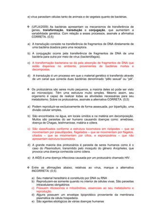e) vírus parasitam células tanto de animais e de vegetais quanto de bactérias.


 (UFLA/2009) As bactérias apresentam os mecanismos de transferência de
  genes, transformação, transdução e conjugação, que aumentam a
  variabilidade genética. Com relação a esses processos, assinale a afirmativa
  CORRETA. (0,5)

a) A transdução consiste na transferência de fragmentos de DNA diretamente de
   uma bactéria doadora para uma receptora.

b) A conjugação ocorre pela transferência de fragmentos de DNA de uma
   bactéria para outra por meio de vírus (bacteriófagos).

c) A transformação bacteriana se dá pela absorção de fragmentos de DNA que
   estão dispersos no ambiente, provenientes de bactérias mortas e
   decompostas.

d)   A transdução é um processo em que o material genético é transferido através
     de um canal que conecta duas bactérias denominado “pêlo sexual” ou “pili”.


 Os protozoários são seres muito pequenos, a maioria deles só pode ser visto
  ao microscópio. Têm uma estrutura muito simples. Mesmo assim, seu
  organismo é capaz de realizar todas as atividades necessárias para seu
  metabolismo. Sobre os protozoários, assinale a alternativa CORRETA. (0,5)

a) Podem reproduzir-se exclusivamente de forma assexuada, por bipartição, uma
   divisão celular simples.

b) São encontrados na água, em locais úmidos e na matéria em decomposição.
   Muitos são parasitas do ser humano causando doenças como: amebíase,
   doença de Chagas, leishmaniose, malária e cólera.

c) São classificados conforme a estrutura locomotora em rizópodes – que se
   movimentam por pseudópodes, flagelados – que se movimentam por flagelos,
   ciliados – que se movimentam por cílios, e esporozoários – que não
   apresentam estrutura locomotora.

d) A grande maioria dos protozoários é parasita de seres humanos como é o
   caso do Plasmodium, transmitido pelo mosquito do gênero Anopheles, que
   provoca uma doença conhecida como cólera.

e) A AIDS é uma doença infecciosa causada por um protozoário chamado HIV.


 Entre as afirmações abaixo, relativas ao vírus, marque a alternativa
  INCORRETA: (0,5)

     a) Seu material hereditário é constituído por DNA ou RNA
     b) Reproduzem-se somente quando no interior de células vivas. São parasitas
        intracelulares obrigatórios
     c) Possuem ribossomos e mitocôndrias, essenciais ao seu metabolismo e
        reprodução.
     d) Alguns possuem um envelope lipoprotéico proveniente da membrana
        plasmática da célula hospedeira.
     e) São agentes etiológicos de várias doenças humanas
 