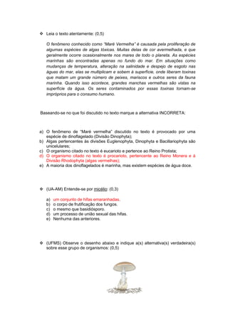  Leia o texto atentamente: (0,5)

   O fenômeno conhecido como “Maré Vermelha” é causada pela proliferação de
   algumas espécies de algas tóxicas. Muitas delas de cor avermelhada, e que
   geralmente ocorre ocasionalmente nos mares de todo o planeta. As espécies
   marinhas são encontradas apenas no fundo do mar. Em situações como
   mudanças de temperatura, alteração na salinidade e despejo de esgoto nas
   águas do mar, elas se multiplicam e sobem à superfície, onde liberam toxinas
   que matam um grande número de peixes, mariscos e outros seres da fauna
   marinha. Quando isso acontece, grandes manchas vermelhas são vistas na
   superfície da água. Os seres contaminados por essas toxinas tornam-se
   impróprios para o consumo humano.



Baseando-se no que foi discutido no texto marque a alternativa INCORRETA:



a) O fenômeno de “Maré vermelha” discutido no texto é provocado por uma
   espécie de dinoflagelado (Divisão Dinophyta);
b) Algas pertencentes às divisões Euglenophyta, Dinophyta e Bacillariophyta são
   unicelulares;
c) O organismo citado no texto é eucarioto e pertence ao Reino Protista;
d) O organismo citado no texto é procarioto, pertencente ao Reino Monera e à
   Divisão Rhodophyta (algas vermelhas);
e) A maioria dos dinoflagelados é marinha, mas existem espécies de água doce.




 (UA-AM) Entende-se por micélio: (0,3)

   a)   um conjunto de hifas emaranhadas.
   b)   o corpo de frutificação dos fungos.
   c)   o mesmo que basidiósporo.
   d)   um processo de união sexual das hifas.
   e)   Nenhuma das anteriores.




 (UFMS) Observe o desenho abaixo e indique a(s) alternativa(s) verdadeira(s)
  sobre esse grupo de organismos: (0,5)
 