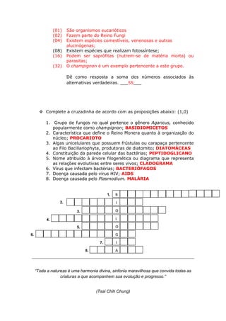 (01)    São organismos eucarióticos
                (02)    Fazem parte do Reino Fungi
                (04)    Existem espécies comestíveis, venenosas e outras
                        alucinógenas;
                (08)    Existem espécies que realizam fotossíntese;
                (16)    Podem ser saprófitas (nutrem-se de matéria morta) ou
                        parasitas;
                (32)    O champignon é um exemplo pertencente a este grupo.

                        Dê como resposta a soma dos números associados às
                        alternativas verdadeiras. ___55___




        Complete a cruzadinha de acordo com as proposições abaixo: (1,0)

          1. Grupo de fungos no qual pertence o gênero Agaricus, conhecido
             popularmente como champignon; BASIDIOMICETOS
          2. Característica que define o Reino Monera quanto à organização do
             núcleo; PROCARIOTO
          3. Algas unicelulares que possuem frústulas ou carapaça pertencente
             ao Filo Bacillariophyta, produtoras de diatomito; DIATOMÁCEAS
          4. Constituição da parede celular das bactérias; PEPTIDOGLICANO
          5. Nome atribuído à árvore filogenética ou diagrama que representa
             as relações evolutivas entre seres vivos; CLADOGRAMA
          6. Vírus que infectam bactérias; BACTERIÓFAGOS
          7. Doença causada pelo vírus HIV; AIDS
          8. Doença causada pelo Plasmodium. MALÁRIA


                                            1.   B
                   2.                            I

                            3.                   O

           4.                                    L
                            5.                   O
6.                                               G
                                       7.        I
                                 8.              A



     “Toda a natureza é uma harmonia divina, sinfonia maravilhosa que convida todas as
                  criaturas a que acompanhem sua evolução e progresso.”


                                      (Tsai Chih Chung)
 